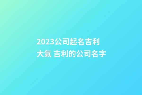 2023公司起名吉利大氣 吉利的公司名字